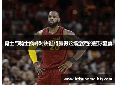 勇士与骑士巅峰对决谁将赢得这场激烈的篮球盛宴