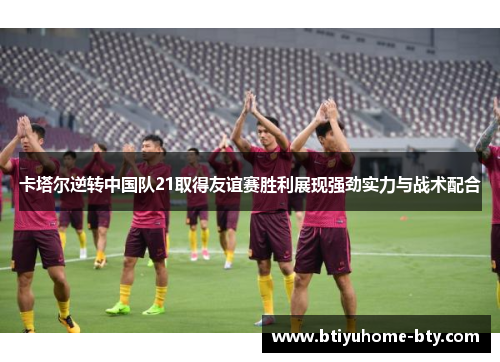 卡塔尔逆转中国队21取得友谊赛胜利展现强劲实力与战术配合